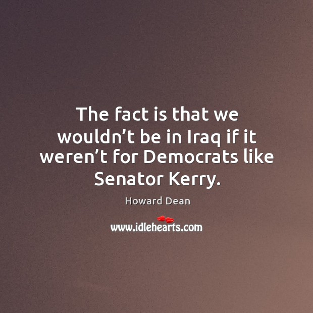 The fact is that we wouldn’t be in iraq if it weren’t for democrats like senator kerry. Howard Dean Picture Quote