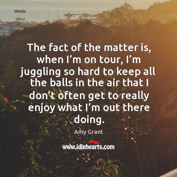 The fact of the matter is, when I’m on tour, I’m juggling so hard to keep all the balls in Amy Grant Picture Quote