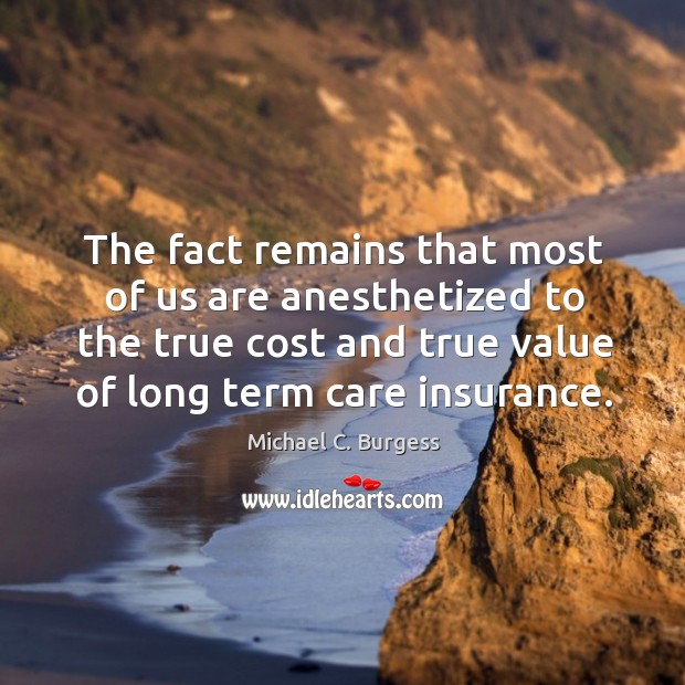 The fact remains that most of us are anesthetized to the true cost and true value of long term care insurance. Michael C. Burgess Picture Quote