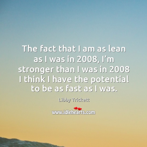 The fact that I am as lean as I was in 2008, I’m stronger than I was in 2008 I think I have the potential to be as fast as I was. Libby Trickett Picture Quote