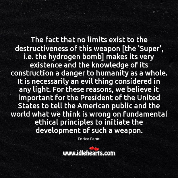 The fact that no limits exist to the destructiveness of this weapon [ Enrico Fermi Picture Quote