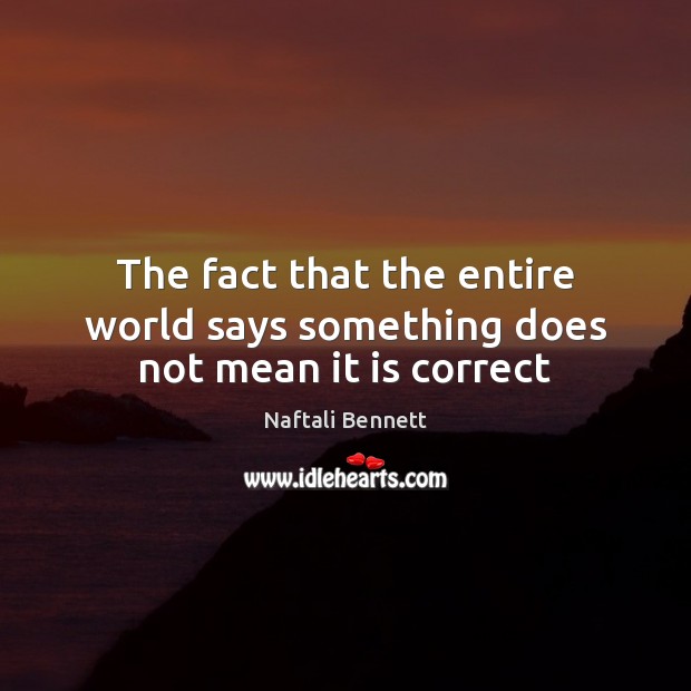 The fact that the entire world says something does not mean it is correct Naftali Bennett Picture Quote