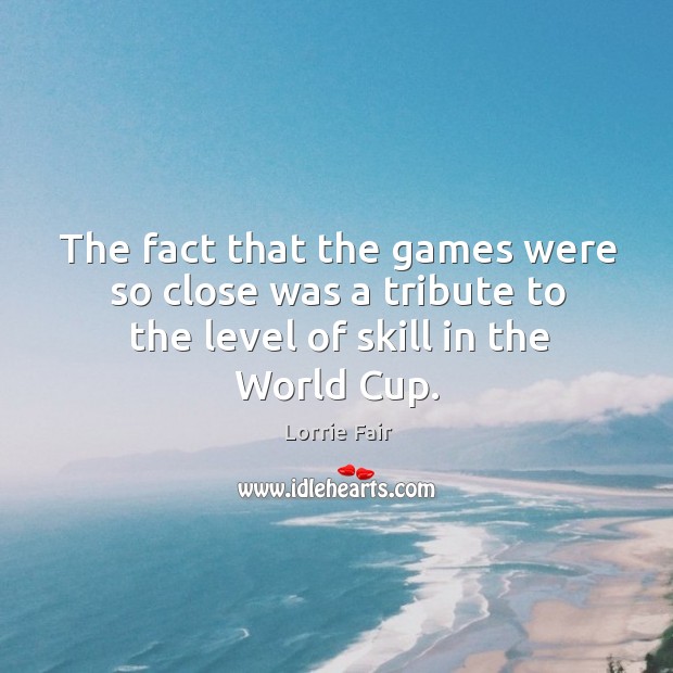 The fact that the games were so close was a tribute to the level of skill in the world cup. Lorrie Fair Picture Quote