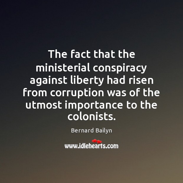 The fact that the ministerial conspiracy against liberty had risen from corruption Bernard Bailyn Picture Quote