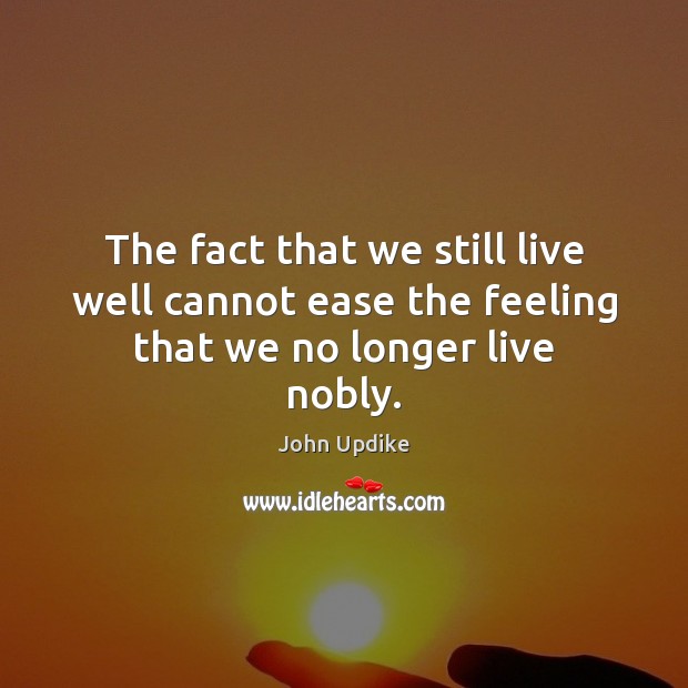 The fact that we still live well cannot ease the feeling that we no longer live nobly. John Updike Picture Quote