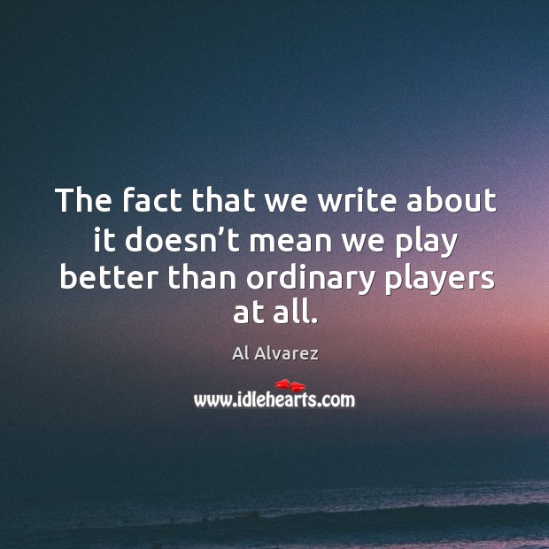 The fact that we write about it doesn’t mean we play better than ordinary players at all. Al Alvarez Picture Quote