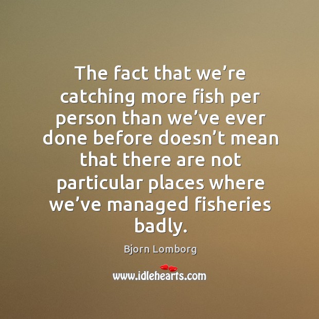 The fact that we’re catching more fish per person than we’ve ever done before doesn’t Bjorn Lomborg Picture Quote