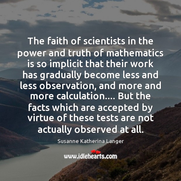 The faith of scientists in the power and truth of mathematics is Susanne Katherina Langer Picture Quote