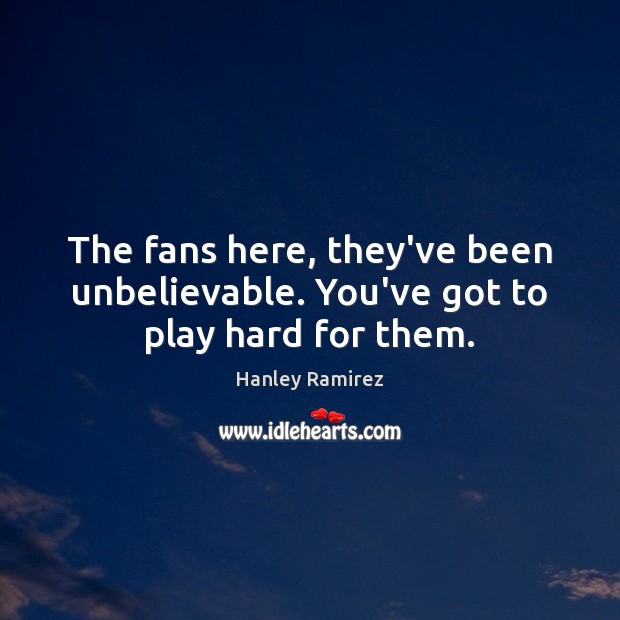 The fans here, they’ve been unbelievable. You’ve got to play hard for them. Hanley Ramirez Picture Quote