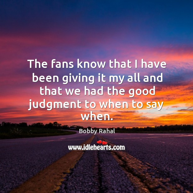 The fans know that I have been giving it my all and that we had the good judgment to when to say when. Bobby Rahal Picture Quote