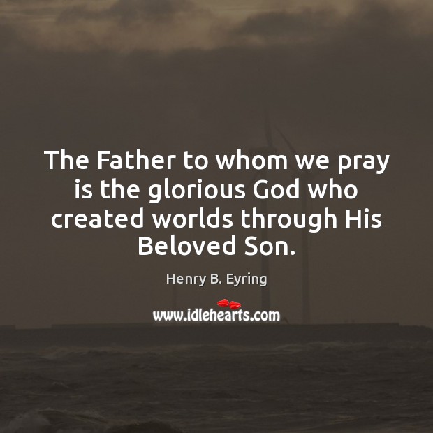 The Father to whom we pray is the glorious God who created worlds through His Beloved Son. Henry B. Eyring Picture Quote