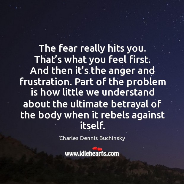 The fear really hits you. That’s what you feel first. And then it’s the anger and frustration. 