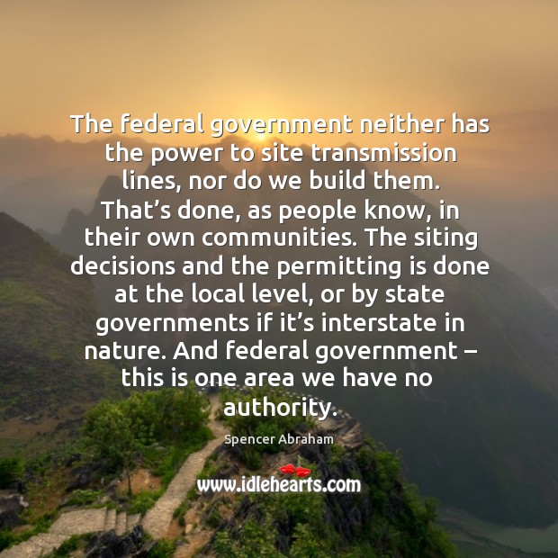 The federal government neither has the power to site transmission lines, nor do we build them. Spencer Abraham Picture Quote