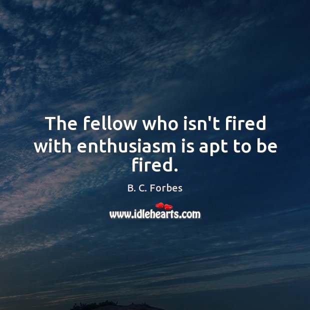 The fellow who isn’t fired with enthusiasm is apt to be fired. B. C. Forbes Picture Quote