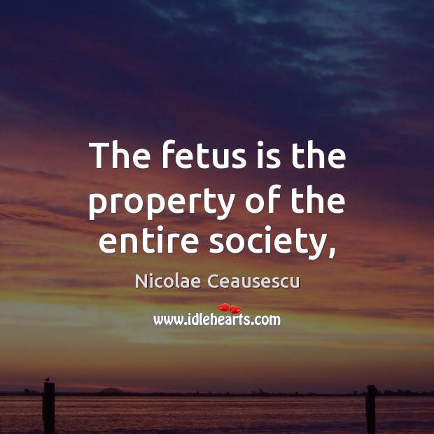 The fetus is the property of the entire society, Nicolae Ceausescu Picture Quote