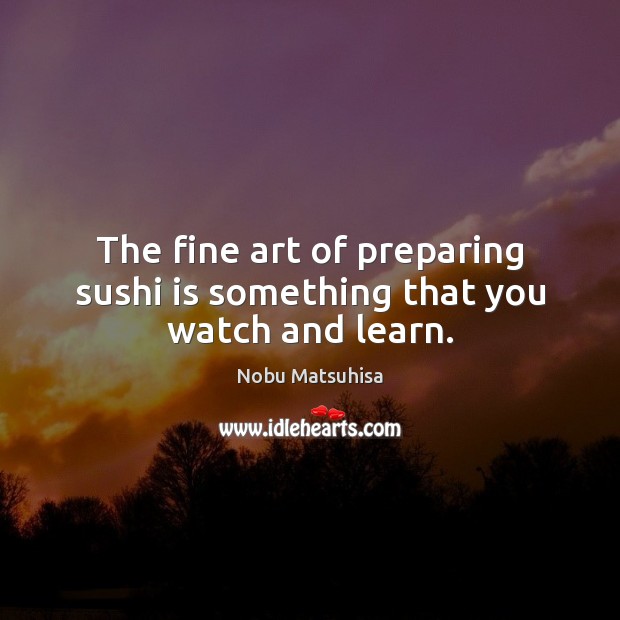 The fine art of preparing sushi is something that you watch and learn. Nobu Matsuhisa Picture Quote