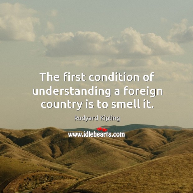 The first condition of understanding a foreign country is to smell it. Rudyard Kipling Picture Quote