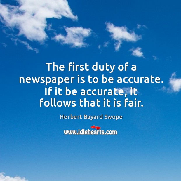 The first duty of a newspaper is to be accurate. If it be accurate, it follows that it is fair. Herbert Bayard Swope Picture Quote