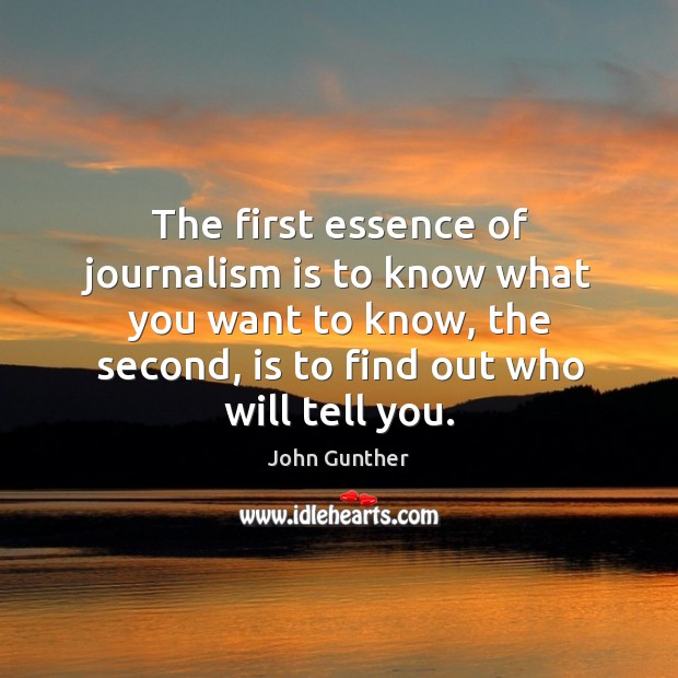 The first essence of journalism is to know what you want to know, the second, is to find out who will tell you. John Gunther Picture Quote