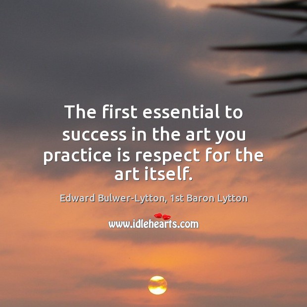 The first essential to success in the art you practice is respect for the art itself. Edward Bulwer-Lytton, 1st Baron Lytton Picture Quote