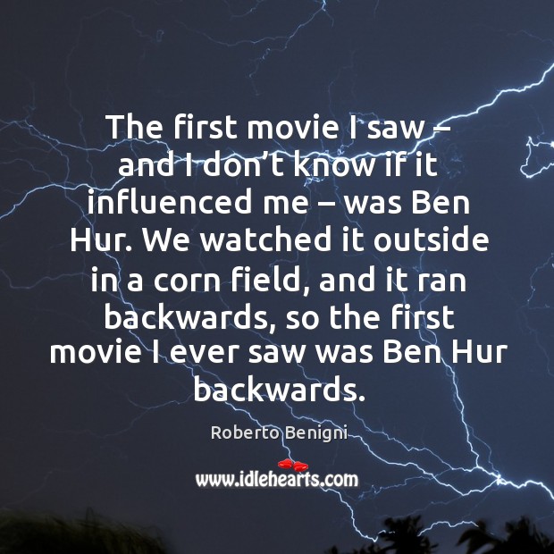 The first movie I saw – and I don’t know if it influenced me – was ben hur. 
