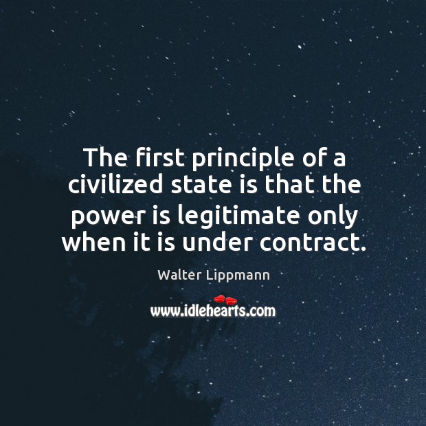 The first principle of a civilized state is that the power is legitimate only when it is under contract. Walter Lippmann Picture Quote