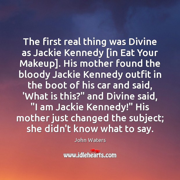 The first real thing was Divine as Jackie Kennedy [in Eat Your 