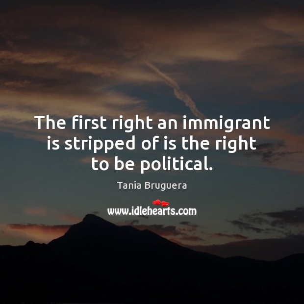 The first right an immigrant is stripped of is the right to be political. Tania Bruguera Picture Quote