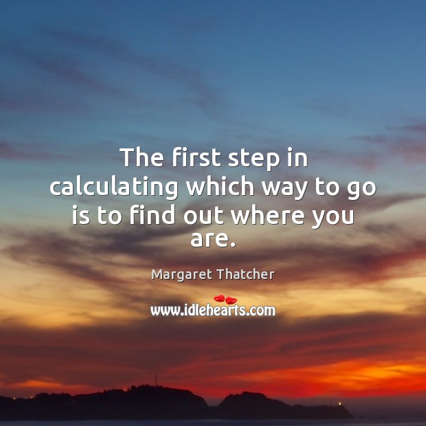 The first step in calculating which way to go is to find out where you are. Margaret Thatcher Picture Quote