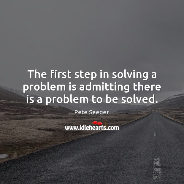 The first step in solving a problem is admitting there is a problem to be solved. Pete Seeger Picture Quote