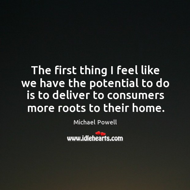 The first thing I feel like we have the potential to do is to deliver to consumers more roots to their home. Michael Powell Picture Quote
