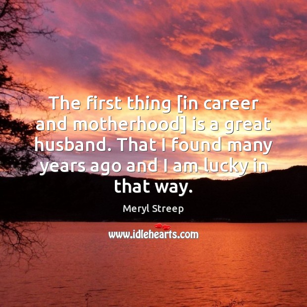 The first thing [in career and motherhood] is a great husband. That Meryl Streep Picture Quote
