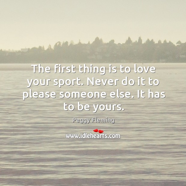 The first thing is to love your sport. Never do it to please someone else. It has to be yours. Peggy Fleming Picture Quote