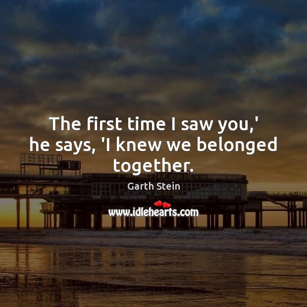 The first time I saw you,’ he says, ‘I knew we belonged together. Garth Stein Picture Quote