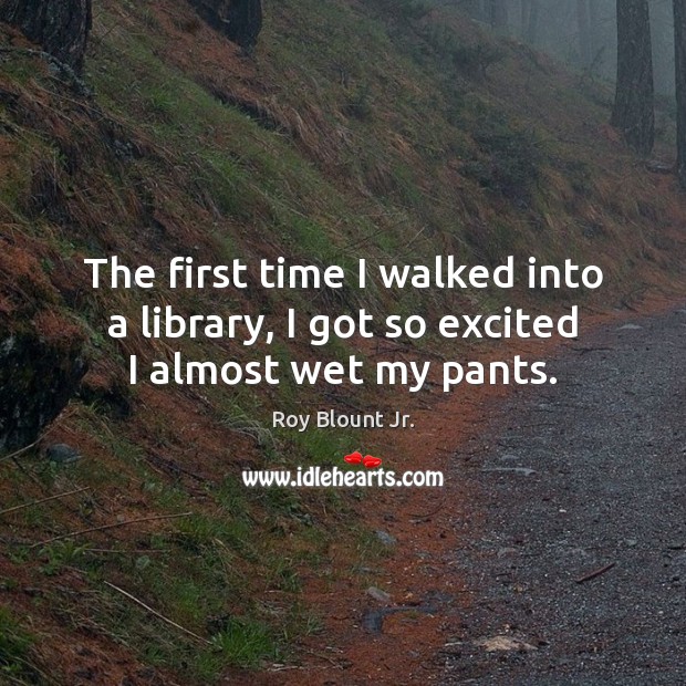 The first time I walked into a library, I got so excited I almost wet my pants. Roy Blount Jr. Picture Quote
