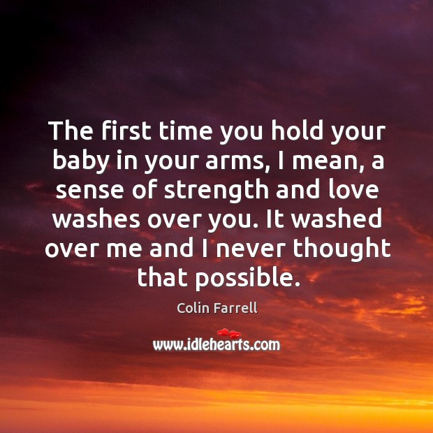 The first time you hold your baby in your arms, I mean, a sense of strength and love washes over you. Colin Farrell Picture Quote