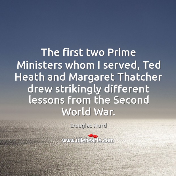 The first two prime ministers whom I served, ted heath and margaret thatcher drew strikingly Douglas Hurd Picture Quote