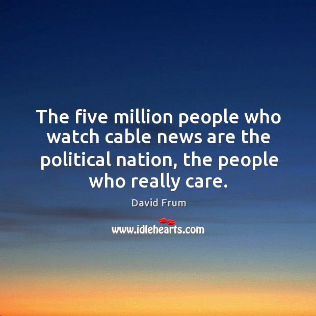 The five million people who watch cable news are the political nation, the people who really care. David Frum Picture Quote