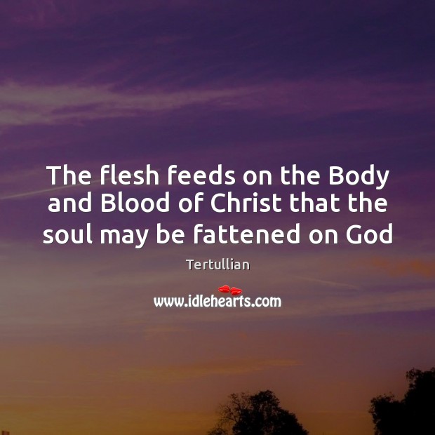 The flesh feeds on the Body and Blood of Christ that the soul may be fattened on God Tertullian Picture Quote