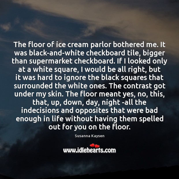 The floor of ice cream parlor bothered me. It was black-and-white checkboard 