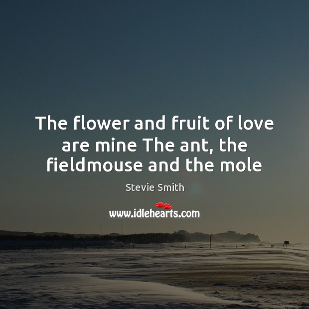 The flower and fruit of love are mine The ant, the fieldmouse and the mole Stevie Smith Picture Quote