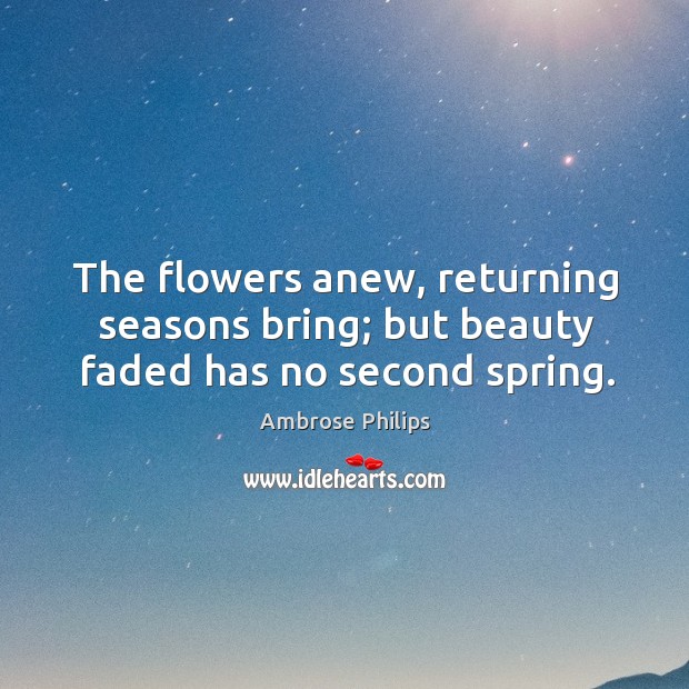 The flowers anew, returning seasons bring; but beauty faded has no second spring. Ambrose Philips Picture Quote
