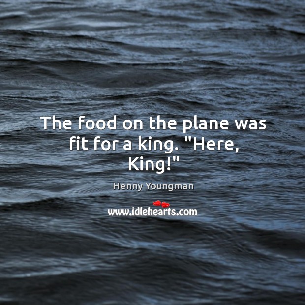 The food on the plane was fit for a king. “Here, King!” Image