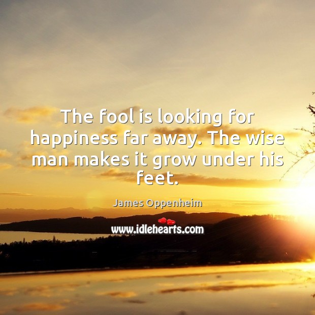 The fool is looking for happiness far away. The wise man makes it grow under his feet. James Oppenheim Picture Quote