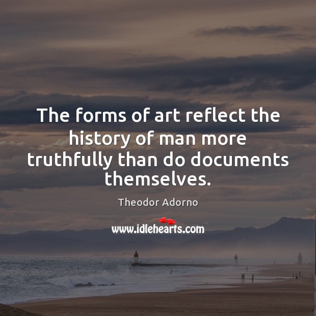 The forms of art reflect the history of man more truthfully than do documents themselves. Theodor Adorno Picture Quote
