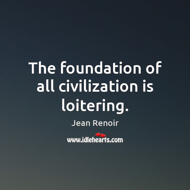The foundation of all civilization is loitering. Jean Renoir Picture Quote