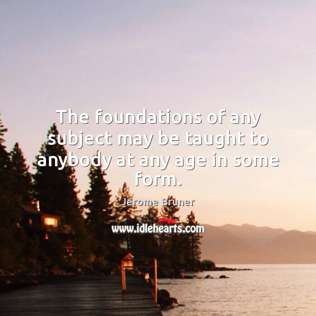 The foundations of any subject may be taught to anybody at any age in some form. Jerome Bruner Picture Quote