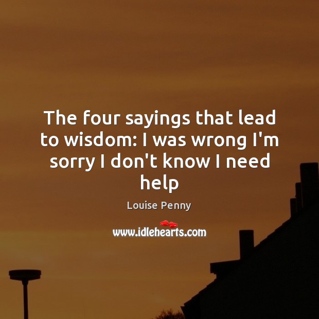 The four sayings that lead to wisdom: I was wrong I’m sorry I don’t know I need help Louise Penny Picture Quote
