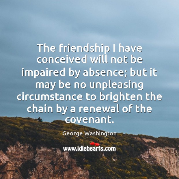 The friendship I have conceived will not be impaired by absence; but George Washington Picture Quote