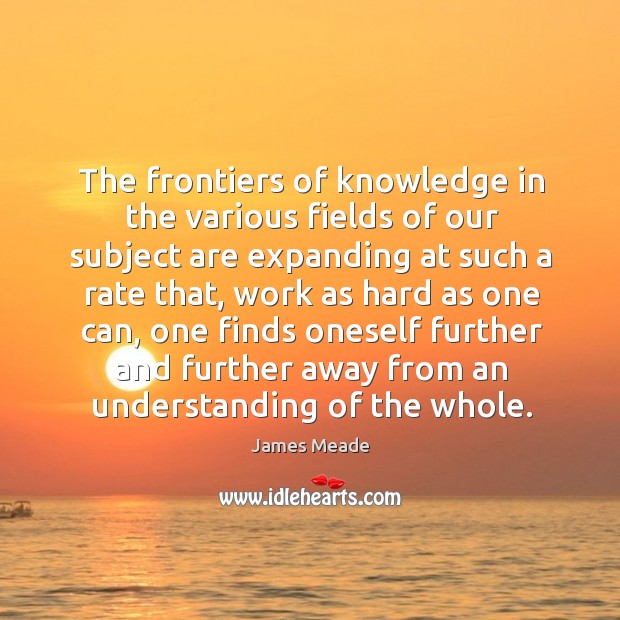 The frontiers of knowledge in the various fields of our subject are expanding at such a rate that James Meade Picture Quote